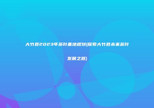 大竹县2023年茶叶基地规划(探索大竹县未来茶叶发展之路)