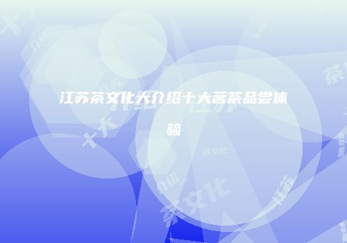 江苏茶文化大介绍十大茗茶品尝体验