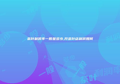 茶叶利润率一般是多少,开茶叶店利润如何
