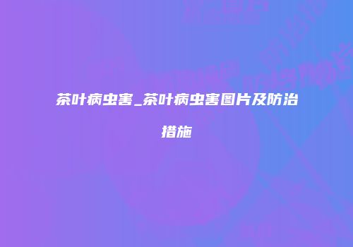 茶叶病虫害_茶叶病虫害图片及防治措施
