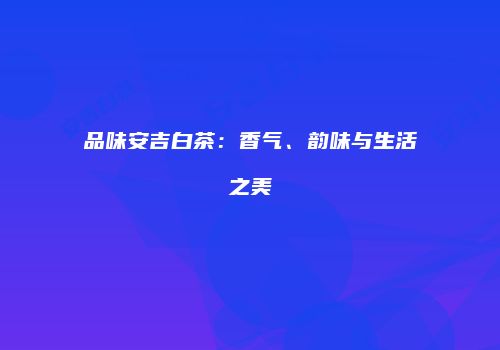 品味安吉白茶：香气、韵味与生活之美