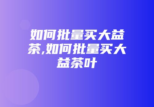如何批量买大益茶,如何批量买大益茶叶