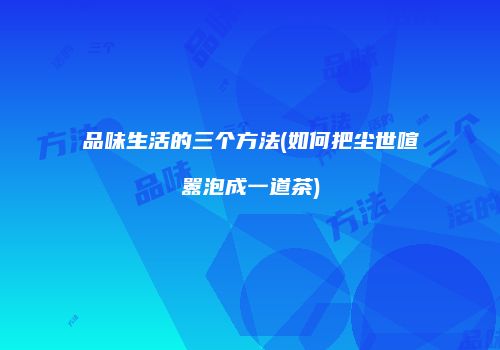 品味生活的三个方法(如何把尘世喧嚣泡成一道茶)