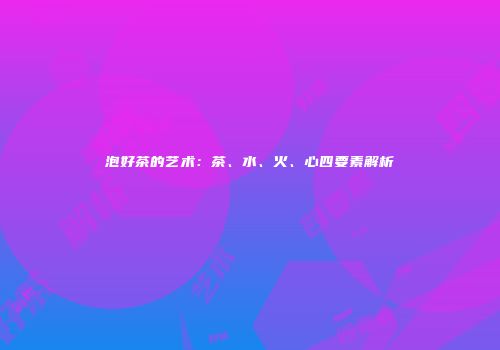 泡好茶的艺术：茶、水、火、心四要素解析