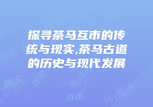 探寻茶马互市的传统与现实,茶马古道的历史与现代发展