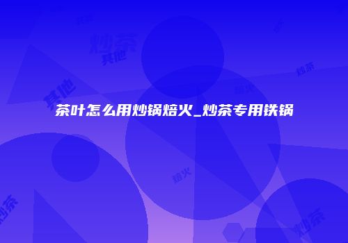 茶叶怎么用炒锅焙火_炒茶专用铁锅