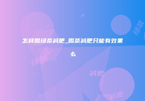 怎样喝绿茶减肥_喝茶减肥只能有效果么