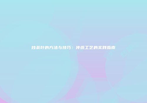 炒茶叶的方法与技巧：传统工艺的实践指南