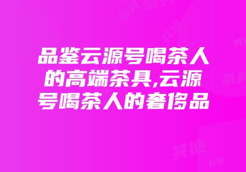 品鉴云源号喝茶人的高端茶具,云源号喝茶人的奢侈品