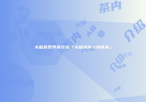 大益茶系列茶介绍「大益茶内飞特殊茶」