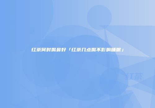 红茶何时喝最好「红茶几点喝不影响睡眠」