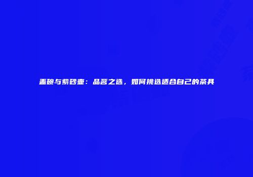 盖碗与紫砂壶：品茗之选，如何挑选适合自己的茶具