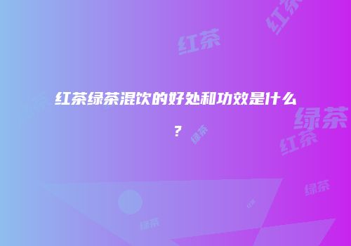 红茶绿茶混饮的好处和功效是什么？