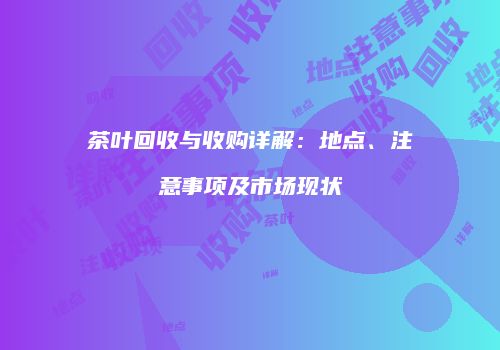 茶叶回收与收购详解：地点、注意事项及市场现状