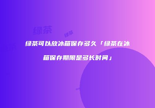 绿茶可以放冰箱保存多久「绿茶在冰箱保存期限是多长时间」