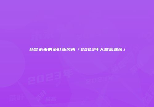 品尝未来的茶叶新风尚「2023年大益高端茶」