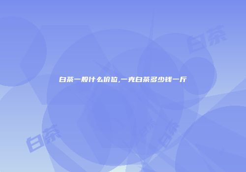 白茶一般什么价位,一克白茶多少钱一斤