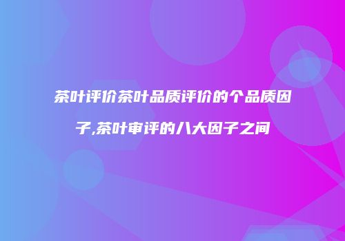 茶叶评价茶叶品质评价的个品质因子,茶叶审评的八大因子之间