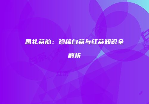 国礼茶韵：珍稀白茶与红茶知识全解析