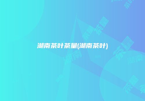 湖南茶叶茶量(湖南茶叶)