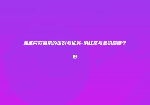 品鉴两款名茶的区别与优劣-滇红茶与金骏眉哪个好