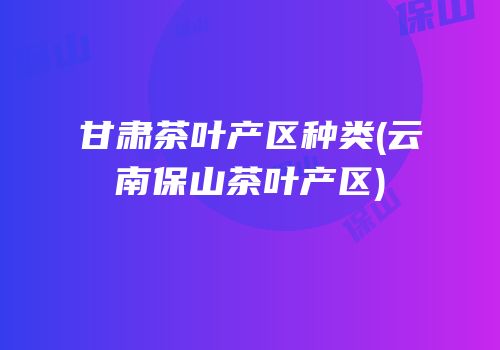 甘肃茶叶产区种类(云南保山茶叶产区)