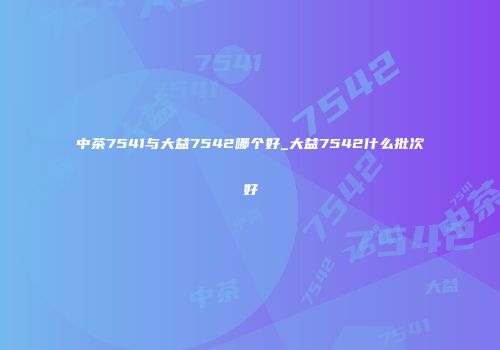 中茶7541与大益7542哪个好_大益7542什么批次好