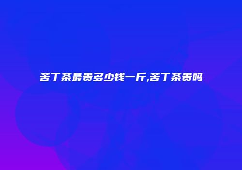 苦丁茶最贵多少钱一斤,苦丁茶贵吗