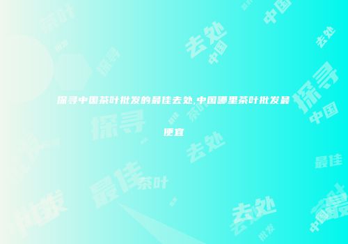 探寻中国茶叶批发的最佳去处,中国哪里茶叶批发最便宜