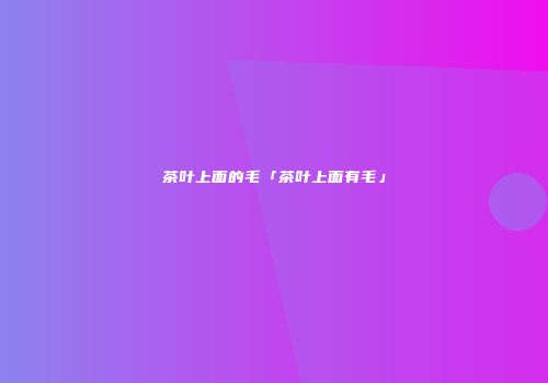茶叶上面的毛「茶叶上面有毛」