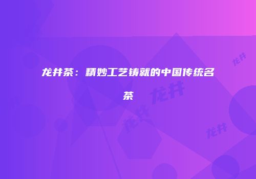 龙井茶：精妙工艺铸就的中国传统名茶