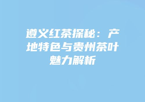 遵义红茶探秘：产地特色与贵州茶叶魅力解析