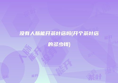 没有人脉能开茶叶店吗(开个茶叶店的多少钱)