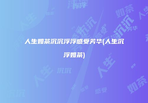 人生如茶沉沉浮浮感受芳华(人生沉浮如茶)