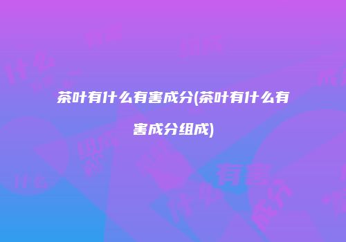 茶叶有什么有害成分(茶叶有什么有害成分组成)