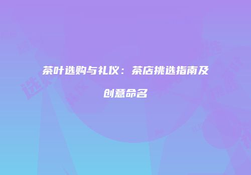 茶叶选购与礼仪：茶店挑选指南及创意命名