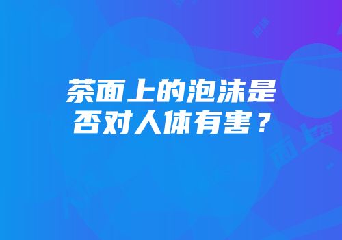 茶面上的泡沫是否对人体有害？