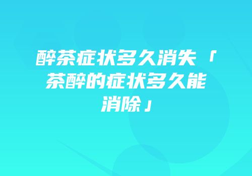 醉茶症状多久消失「茶醉的症状多久能消除」