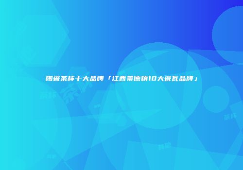陶瓷茶杯十大品牌「江西景德镇10大瓷瓦品牌」