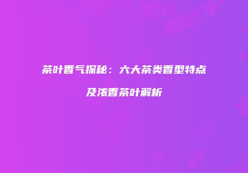 茶叶香气探秘：六大茶类香型特点及浓香茶叶解析
