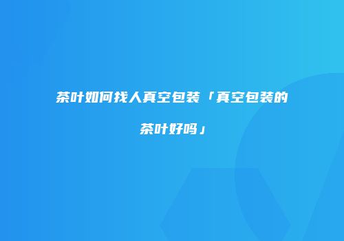 茶叶如何找人真空包装「真空包装的茶叶好吗」