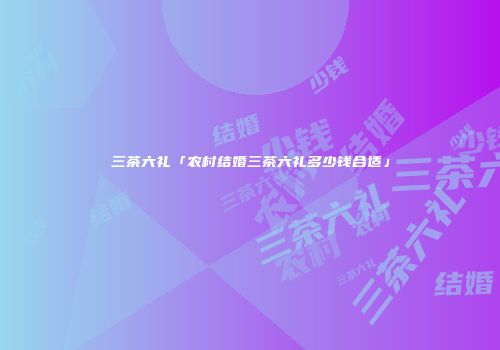 三茶六礼「农村结婚三茶六礼多少钱合适」