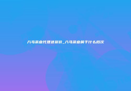 八马茶业代理进货价_八马茶业属于什么档次