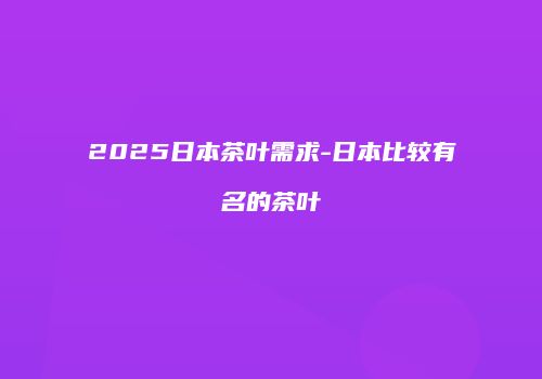 2025日本茶叶需求-日本比较有名的茶叶