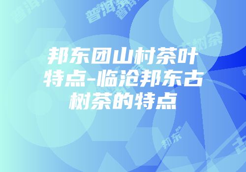 邦东团山村茶叶特点-临沧邦东古树茶的特点