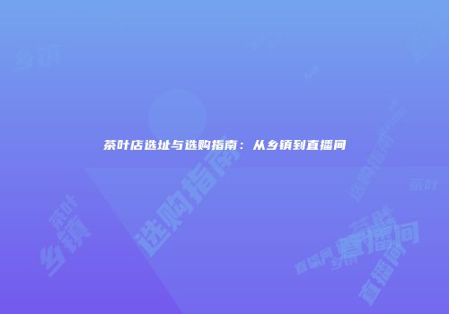 茶叶店选址与选购指南：从乡镇到直播间