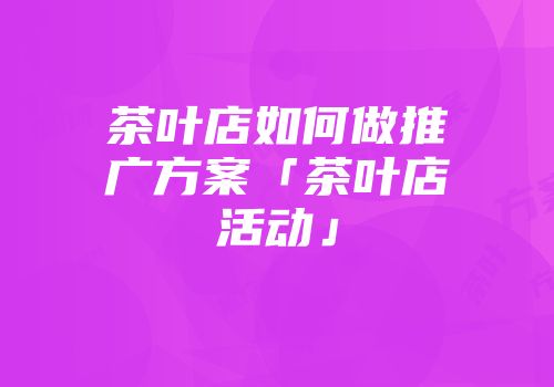 茶叶店如何做推广方案「茶叶店活动」