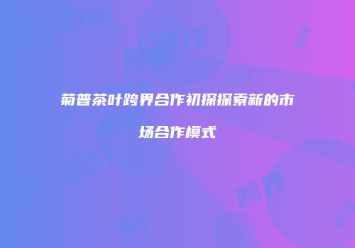 菊普茶叶跨界合作初探探索新的市场合作模式