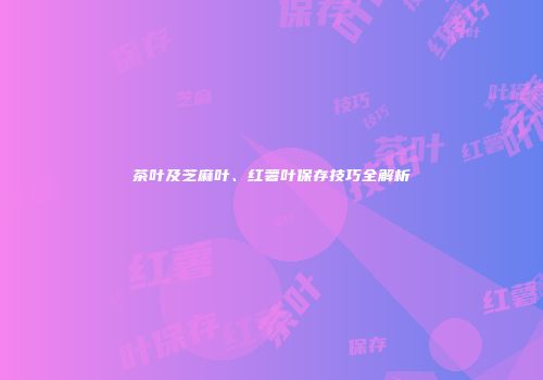 茶叶及芝麻叶、红薯叶保存技巧全解析