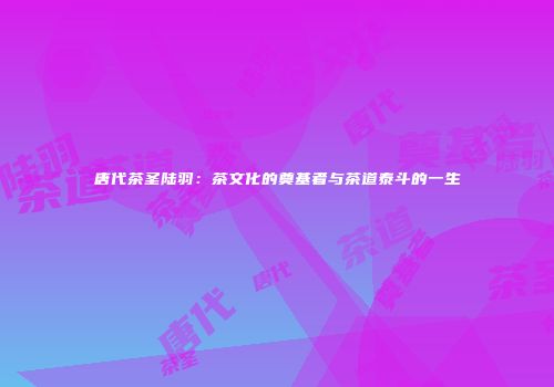 唐代茶圣陆羽：茶文化的奠基者与茶道泰斗的一生